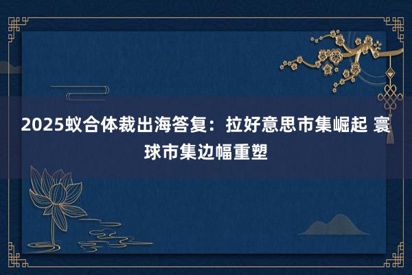 2025蚁合体裁出海答复:拉好意思市集崛起 寰球市集边幅重塑